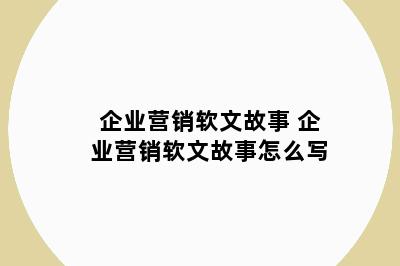 企业营销软文故事 企业营销软文故事怎么写